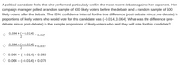 A political candidate feels that she performed particularly well in the most recent debate against her opponent. Her
campaign manager polled a random sample of 400 likely voters before the debate and a random sample of 500
likely voters after the debate. The 95% confidence interval for the true difference (post-debate minus pre-debate) in
proportions of likely voters who would vote for this candidate was (-0.014, 0.064). What was the difference (pre-
debate minus post-debate) in the sample proportions of likely voters who said they will vote for this candidate?
0.064 +(-0.014)
2
= 0.025
0.064 - (-0.014)
= 0.039
2
0.064 + (-0.014) = 0.050
%3D
O 0.064 – (-0.014) = 0.078
