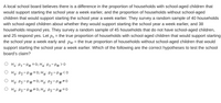 A local school board believes there is a difference in the proportion of households with school-aged children that
would support starting the school year a week earlier, and the proportion of households without school-aged
children that would support starting the school year a week earlier. They survey a random sample of 40 households
with school-aged children about whether they would support starting the school year a week earlier, and 38
households respond yes. They survey a random sample of 45 households that do not have school-aged children,
and 25 respond yes. Let ps = the true proportion of households with school-aged children that would support starting
the school year a week early and pw = the true proportion of households without school-aged children that would
support starting the school year a week earlier. Which of the following are the correct hypotheses to test the school
board's claim?
O H.: Ps-Pw = 0; Hai Ps-Pw>0
O Ho: Ps-Pw=0; Hai Ps-Pw<0
O Ho: Ps-Pw=0; Ho: Ps-Pw 0
O Ho: Ps-Pw 0; Ho: Ps-Pw=0
