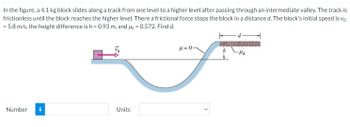 In the figure, a 4.1 kg block slides along a track from one level to a higher level after passing through an intermediate valley. The track is
frictionless until the block reaches the higher level. There a frictional force stops the block in a distance d. The block's initial speed is vo
= 5.8 m/s, the height difference is h = 0.93 m, and k = 0.572. Find d.
d
μ = 0
Vo
-μk
Number i
Units