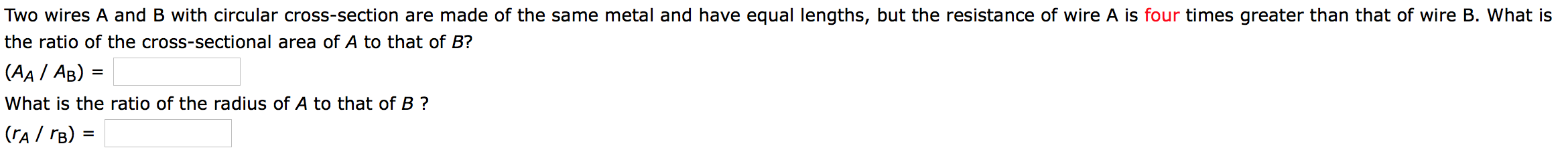 Two wires A and B with circular cross-section are made of the same metal and have equal lengths, but the resistance of wire A is four times greater than that of wire B. What is
the ratio of the cross-sectional area of A to that of B?
(AA / AB)
What is the ratio of the radius of A to that of B ?
|(rA/ rB)
