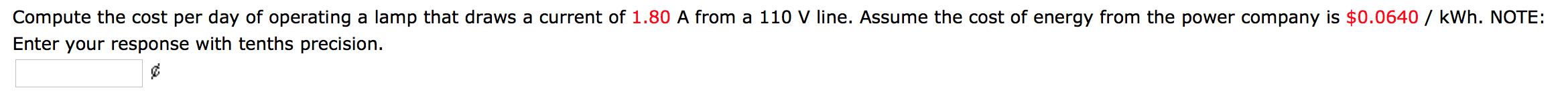 Compute the cost per day of operating a lamp that draws a current of 1.80 A from a 110 V line. Assume the cost of energy from the power company is $0.0640 / kWh. NOTE:
Enter your response with tenths precision.
