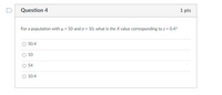 Question 4
1 pts
For a population with u = 50 and o = 10, what is the X value corresponding to z = 0.4?
%3D
50.4
O 10
54
10.4
