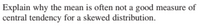 Explain why the mean is often not a good measure of
central tendency for a skewed distribution.
