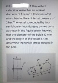 Q3-
A thin-walled
cylindrical vessel has an internal
diameter of 1m and a thickness of 10
mm subjected to an internal pressure of
2 bar. The vessel surrounded by two
semicircular rings tightens by two bolts
as shown in the figure below. knowing
that the diameter of the bolt is 12 mm
and the length of the vessel is 4 m,
determine the tensile stress induced in
the bolt.
Ring
Bolt
Bolt
of
