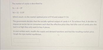 The market of candy is described by
Ys= -8 +2P
Yd=32-0.5P
Which results in the market-optimal price of P-8 and output Y=16.
The government decides that the socially-optimal output of candy is 4. To achieve that, it decides to
impose an excise tax on consumers such that the effective price they feel (the cost of candy plus the
tax) is so high they only want to buy 4 pieces.
In your written work, modify the supply and demand functions and find the resulting market price.
Graph the new market equilibrium.