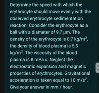 Determine the speed with which the
erythrocyte should move evenly with the
observed erythrocyte sedimentation
reaction. Consider the erythrocyte as a
ball with a diameter of 9,7 µm. The
density of the erythrocyte is 8,7 kg/m³,
the density of blood plasma is 5,5
kg/m³. The viscosity of the blood
3
plasma is 8 mPa s. Neglect the
electrostatic expansion and magnetic
properties of erythrocytes. Gravitational
acceleration is taken equal to 10 m/s².
Give your answer in mm / hour.
< >
