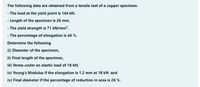 The following data are obtained from a tensile test of a copper specimen.
- The load at the yield point is 144 kN.
- Length of the specimen is 26 mm.
- The yield strength is 71 kN/mm?.
- The percentage of elongation is 44 %.
Determine the following
(1) Diameter of the specimen,
ii) Final length of the specimen,
iii) Stress under an elastic load of 18 kN,
iv) Young's Modulus if the elongation is 1.2 mm at 18 kN and
(v) Final diameter if the percentage of reduction in area is 26 %.
