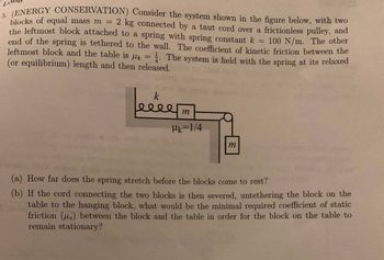 **5. (ENERGY CONSERVATION)** Consider the system shown in the figure below, with two blocks of equal mass \( m = 2 \, \text{kg} \) connected by a taut cord over a frictionless pulley, and the leftmost block attached to a spring with spring constant \( k = 100 \, \text{N/m} \). The other end of the spring is tethered to the wall. The coefficient of kinetic friction between the leftmost block and the table is \( \mu_k = \frac{1}{4} \). The system is held with the spring at its relaxed (or equilibrium) length and then released.

*[Diagram Description: The diagram shows two blocks of equal mass labeled \( m \). The leftmost block is connected horizontally to a spring with spring constant \( k \). This block is also connected by a cord that passes over a frictionless pulley to a second block hanging vertically. The friction coefficient between the leftmost block and the table is given as \( \mu_k = \frac{1}{4} \).]*

**(a)** How far does the spring stretch before the blocks come to rest?

**(b)** If the cord connecting the two blocks is then severed, untethering the block on the table to the hanging block, what would be the minimal required coefficient of static friction \( (\mu_s) \) between the block and the table in order for the block on the table to remain stationary?