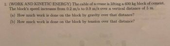 **Work and Kinetic Energy**

The cable of a crane is lifting a 600 kg block of cement. The block's speed increases from 0.2 m/s to 0.9 m/s over a vertical distance of 5 m.

(a) How much work is done on the block by gravity over that distance?

(b) How much work is done on the block by tension over that distance?