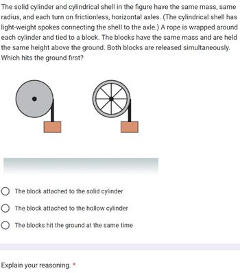 The solid cylinder and cylindrical shell in the figure have the same mass, same
radius, and each turn on frictionless, horizontal axles. (The cylindrical shell has
light-weight spokes connecting the shell to the axle.) A rope is wrapped around
each cylinder and tied to a block. The blocks have the same mass and are held
the same height above the ground. Both blocks are released simultaneously.
Which hits the ground first?
O The block attached to the solid cylinder
O The block attached to the hollow cylinder
O The blocks hit the ground at the same time
Explain your reasoning.
*