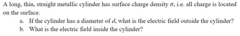 **Problem Statement:**

A long, thin, straight metallic cylinder has surface charge density \( \sigma \), i.e., all charge is located on the surface.

a. If the cylinder has a diameter of \( d \), what is the electric field outside the cylinder?

b. What is the electric field inside the cylinder?