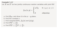 Example 5.17
Let X and Y be two jointly continuous random variables with joint PDF
ca?y
0 < y <r<1
fxr (x, y) =
otherwise
a. Find Rxy and show it in the x-y plane.
b. Find the constant c.
c. Find marginal PDFS, fx(x) and fy (y).
d. Find P(Y <).
e. Find P(Y <1Y < ).
