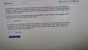 Question 15
<
0/1 pt 3 2 Details
You work for a marketing firm that has a large client in the automobile industry. You have been asked to
estimate the proportion of households in Chicago that have two or more vehicles. You have been assigned
to gather a random sample that could be used to estimate this proportion to within a 0.025 margin of error
at a 99% level of confidence.
a) With no prior research, what sample size should you gather in order to obtain a 0.025 margin of error?
Round your answer up to the nearest whole number.
n =
households
b) Your firm has decided that your plan is too expensive, and they wish to reduce the sample size required.
You conduct a small preliminary sample, and you obtain a sample proportion of p=0.21. Using this new
information. what sample size should you gather in order to obtain a 0.025 margin of error? Round your
answer up to the nearest whole number.
n =
households
Submit Question