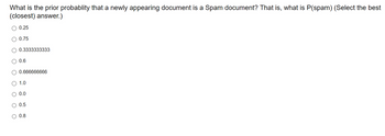 What is the prior probablity that a newly appearing document is a Spam document? That is, what is P(spam) (Select the best
(closest) answer.)
○ 0.25
○ 0.75
0.3333333333
0.6
0.666666666
○ 1.0
○ 0.0
0.5
○ 0.8