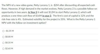 The NPV of a new video game, Petty Larceny 1, is -$2M after discounting all expected cash
flows. However, if high demand in the market evolves, Petty Larceny 2 is a possible follow-on
opportunity in two years. In Year 2 it will cost $12M to start Petty Larceny 2, which will
produce a one-time cash flow of $16M in year 3. The firm's cost of capital is 12% and the
risk-free rate is 4%. Estimated volatility for the project is 35%. What is the Petty Larceny 1
NPV with the follow-on investment option?
○ -$1.35 M
○ $0.00 M
○ $0.35 M
○ $2.65 M