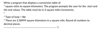 Write a program that displays a conversion table of
square miles to square kilometers. The program prompts the user for the start and
the end values. The table must be in 2 square miles increments.
*
*
Type of loop-> for
There are 2.58999 square kilometers in a square mile. Round all numbers to
decimal places.
*
*
*/