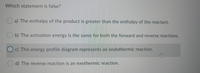 Which statement is false?
a) The enthalpy of the product is greater than the enthalpy of the reactant.
Ob) The activation energy is the same for both the forward and reverse reactions.
O c) This energy profile diagram represents an endothermic reaction.
d) The reverse reaction is an exothermic reaction.
