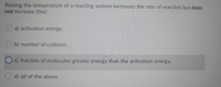 Raising the temperature of a reacting system increases the rate of reaction but does
not increase (the):
a) activation energy.
b) number of collision.
c) fraction of molecules greater energy than the activation energy.
d) all of the above.
