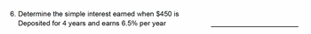 6. Determine the simple interest earned when $450 is
Deposited for 4 years and earns 6.5% per year