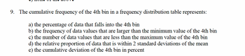 9. The cumulative frequency of the 4th bin in a frequency distribution table : represents:
a) the percentage of data that falls into the 4th bin
b) the frequency of data values that are larger than the minimum value of the 4th bin
c) the number of data values that are less than the maximum value of the 4th bin
d) the relative proportion of data that is within 2 standard deviations of the mean
e) the cumulative deviation of the 4th bin in percent