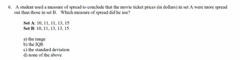 6. A student used a measure of spread to conclude that the movie ticket prices (in dollars) in set A were more spread
out than those in set B. Which measure of spread did he use?
Set A: 10, 11, 11, 13, 15
Set B: 10, 11, 13, 13, 15
a) the range
b) the IQR
c) the standard deviation
d) none of the above