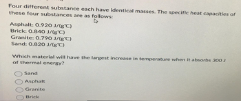 Four different substance each have identical masses. The specific heat capacities of
these four substances are as follows:
4
Asphalt: 0.920 J/(g°C)
Brick: 0.840 J/(g°C)
Granite: 0.790 J/(g°C)
Sand: 0.820 J/(g°C)
Which material will have the largest increase in temperature when it absorbs 300 J
of thermal energy?
Sand
Asphalt
Granite
Brick