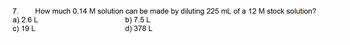 7. How much 0.14 M solution can be made by diluting 225 mL of a 12 M stock solution?
a) 2.6 L
c) 19 L
b) 7.5 L
d) 378 L