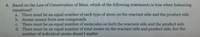 8. Based on the Law of Conservation of Mass, which of the following statements is true when balancing
equations?
a. There must be an equal number of each type of atom on the reactant side and the product side
b. Atoms cannot form new compounds
c. There must be an equal number of molecules on both the reactant side and the product side
d. There must be an equal number of total atoms on the reactant side and product side, but the
number of individual atoms doesn't matter
