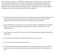 You have been asked by a marketing company try to extract patient's information
from all hospital websites in Canada, such that they can target the patients for a
patient-aid device that they are promoting. Identify, which one of the following
practices may violate software and data security, individual privacy and/or ethical
considerations of software design (select all that applies)?
I will speak to my supervisor that this is unethical and propose that instead I will
extract the patient's information but only partially share the data with the
supervisor but not the exact contact information of each patient.
I will complete the request as per my contract with the marketing firm thinking
that it is not my responsibility to question the ethical considerations of the
requested task.
I will report the request to the company's ambudsperson and other responsible
authorities.
I will extract only patient's information that are not in my city.
I will not accept to complete the request.
I will extract the patient's information from some hospitals but not all with the
hope to make my supervisor happy but not putting patients in all hospitals at
risk.
