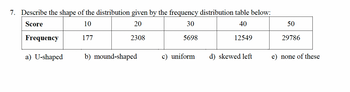 7. Describe the shape of the distribution given by the frequency distribution table below:
Score
10
20
30
40
177
2308
5698
12549
Frequency
a) U-shaped
b) mound-shaped
c) uniform
d) skewed left
50
29786
e) none of these