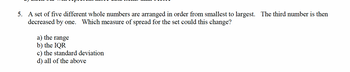 5. A set of five different whole numbers are arranged in order from smallest to largest. The third number is then
decreased by one. Which measure of spread for the set could this change?
a) the range
b) the IQR
c) the standard deviation
d) all of the above