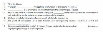 1.
a)
b)
c)
d)
e)
f)
Fill in the blanks.
"Function
""
is applying one function to the results of another.
is an alternative notation that means the same thing as f(g(x)).
You can find holes in a rational function by setting the
to 0 and solving for the variable in the rational part of the function.
We have seen before that when factors cancel, a hole is formed, not an
The point of intersection of a cost function and corresponding revenue function is called the
in the rational part of the function equal
Some inequalities like log log (x) >cos cos (x) can not be solved using standard
so graphing technology may be employed.
techniques,