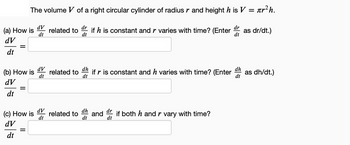 (a) How is
dV
dt
=
The volume V of a right circular cylinder of radius r and height h is V = лr² h.
dr
dV
dt
if h is constant and r varies with time? (Enter dr as dr/dt.)
dt
dt
(b) How is
dV
dt
=
(c) How is
dV
dt
dV
dt
dV
dt
related to
related to
related to
dh
if r is constant and h varies with time? (Enter as dh/dt.)
dt
dh
dt
dh
dt
and if both h and r vary with time?
dt