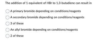 The addition of 1 equivalent of HBr to 1,3-butadiene can result in
A primary bromide depending on conditions/reagents
A secondary bromide depending on conditions/reagents
3 of these
An allyl bromide depending on conditions/reagents
2 of these