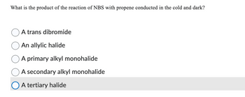 What is the product of the reaction of NBS with propene conducted in the cold and dark?
A trans dibromide
An allylic halide
A primary alkyl monohalide
A secondary alkyl monohalide
A tertiary halide