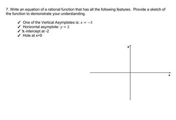 7. Write an equation of a rational function that has all the following features. Provide a sketch of
the function to demonstrate your understanding.
✓ One of the Vertical Asymptotes is: x = −3
✓ Horizontal asymptote: y = 2
✔ X-intercept at -2
✓ Hole at x=0
>