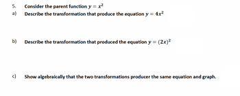 5. Consider the parent function y
=
a)
Describe the transformation that produce the equation y = 4x²
b)
x²
c)
Describe the transformation that produced the equation y = (2x)²
Show algebraically that the two transformations producer the same equation and graph.