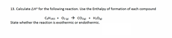 13. Calculate AH° for the following reaction. Use the Enthalpy of formation of each compound
C8H18(1) + O2(g) → CO2(g) + H2O(g)
State whether the reaction is exothermic or endothermic.