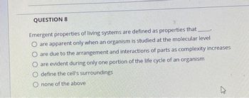 **Question 8**

Emergent properties of living systems are defined as properties that _____.

- are apparent only when an organism is studied at the molecular level
- are due to the arrangement and interactions of parts as complexity increases
- are evident during only one portion of the life cycle of an organism
- define the cell's surroundings
- none of the above