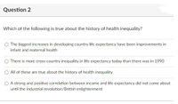 Question 2
Which of the following is true about the history of health inequality?
The biggest increases in developing country life expectancy have been improvements in
infant and maternal health
O There is more cross-country inequality in life expectancy today than there was in 1990
O All of these are true about the history of health inequality
O A strong and positive correlation between income and life expectancy did not come about
until the industrial revolution/British enlightenment
