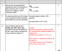 What are the null and alternative
hypotheses to test if the proportion of
White Americans with 12 month
Alcohol use is different in 2012
4
1
Ho:p=
0:p = 69.5
H.
a :p > 69.5
compared to 2000?
The table says there is an 8% change Increase/ original number x 100 =
n the proportion for White Americans. þroportion
Demonstrate how this was calculated.
1
(75.3-69.5)/ 69.5 x 100 = 8.3%
Assume that the samples were
actually only 100 in each case,
calculate the relevant test statistic for
the test in part 4 above. Estimate the
þ-value. Would you Reject H,?
1
P-value:
Alternative Hypothesis is 69.5% or 0.695
The corresponding probability based on the
z-table is 0.5.
Therefore, the p-value is 1 - 0.5 = 0.5
Since p-value is > significance level, we do
hot reject H.
^ this doesn't account for the sample of
100 im not sure how to do it
LO
CO
