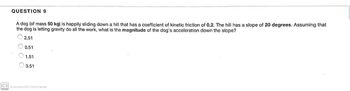 QUESTION 9
A dog (of mass 50 kg) is happily sliding down a hill that has a coefficient of kinetic friction of 0.2. The hill has a slope of 20 degrees. Assuming that
the dog is letting gravity do all the work, what is the magnitude of the dog's acceleration down the slope?
2.51
0.51
1.51
3.51
CS Scanned with CamScanner