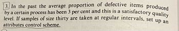 3. In the past the average proportion of defective items produced
by a certain process has been 3 per cent and this is a satisfactory quality
level. If samples of size thirty are taken at regular intervals, set up an
attributes control scheme.