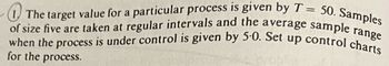 1. The target value for a particular process is given by T = 50. Samples
of size five are taken at regular intervals and the average sample range
when the process is under control is given by 5.0. Set up control charts
for the process.