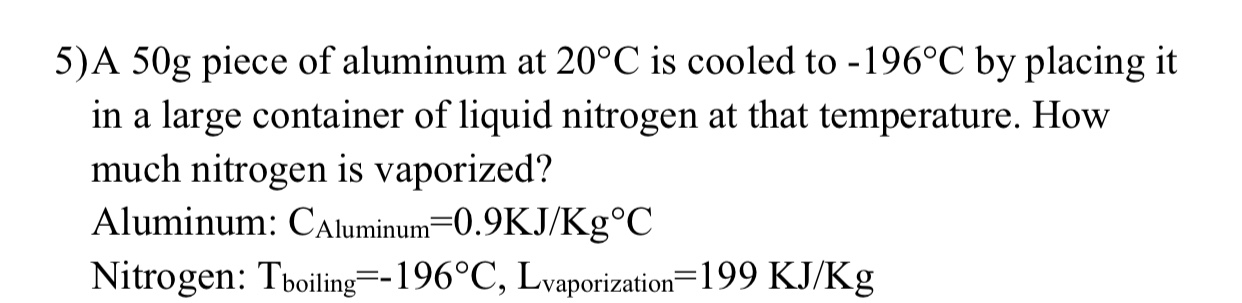 5)A 50g piece of aluminum at 20°C is cooled to -196°C by placing it
in a large container of liquid nitrogen at that temperature. How
much nitrogen is vaporized?
Aluminum: CAluminum=0.9KJ/Kg°C
Nitrogen: Tboiling=-196°C, Lvaporization=199 KJ/Kg
