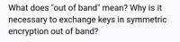 What does "out of band" mean? Why is it
necessary to exchange keys in symmetric
encryption out of band?
