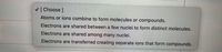 V [ Choose ]
Atoms or ions combine to form molecules or compounds.
Electrons are shared between a few nuclei to form distinct molecules.
Electrons are shared among many nuclei.
Electrons are transferred creating separate ions that form compounds.
