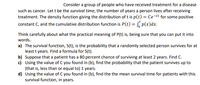 Consider a group of people who have received treatment for a disease
such as cancer. Let t be the survival time, the number of years a person lives after receiving
treatment. The density function giving the distribution of t is p(t) = Ce-Ct for some positive
constant C, and the cumulative distribution function is P(t) = , p(x)dx.
Think carefully about what the practical meaning of P(t) is, being sure that you can put it into
words.
a) The survival function, S(t), is the probability that a randomly selected person survives for at
least t years. Find a formula for S(t).
b) Suppose that a patient has a 80 percent chance of surviving at least 2 years. Find C.
c) Using the value of C you found in (b), find the probability that the patient survives up to
(that is, less than or equal to) 1 years.
d) Using the value of C you found in (b), find the the mean survival time for patients with this
survival function, in years.
