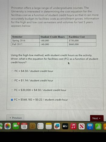 Princeton offers a large range of undergraduate courses. The
University is interested in determining the cost equation for the
facilities cost as a function of student credit hours so that it can more
accurately budget its facilities costs as enrollment grows. Information
for the high and low cost semesters and volumes for last 5 years
appears below:
Semester
Spring 2016
Fall 2017
Student Credit Hours
Facilities Cost
160,000
$750,000
140,000
$660,000
Using the high-low method, with student credit hours as the activity
driver, what is the equation for facilities cost (FC) as a function of student
credit hours?
FC $4.50/ student credit hour
O FC = $1.14 / student credit hour
O FC $30,000+ $4.50/ student credit hour
O FC $568,182 + $0.22 / student credit hour
◄ Previous
MAR
18
tv
C
Next▸