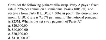 Consider the following plain-vanilla swap. Party A pays a fixed
rate 8.29% per annum on a semiannual basis (180/360), and
receives from Party B LIBOR + 30basis point. The current six-
month LIBOR rate is 7.35% per annum. The notional principal
is $25M. What is the net swap payment of Party A?
a. $20,000.00
b. $40,000.00
c. $80,000.00
d. $110,000.00